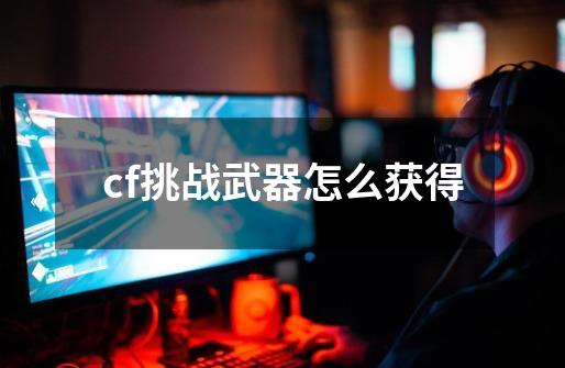cf挑战武器怎么获得-第1张-游戏信息-龙启网