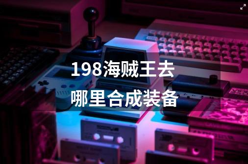 198海贼王去哪里合成装备-第1张-游戏信息-龙启网