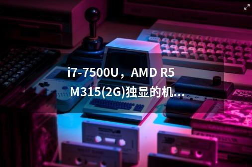 i7-7500U,AMD R5 M315(2G)独显的机器怎么样,有时间的话可以帮我解答一下吗-第1张-游戏信息-龙启网