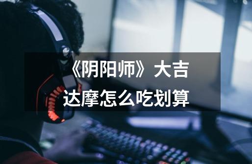 《阴阳师》大吉达摩怎么吃划算-第1张-游戏信息-龙启网