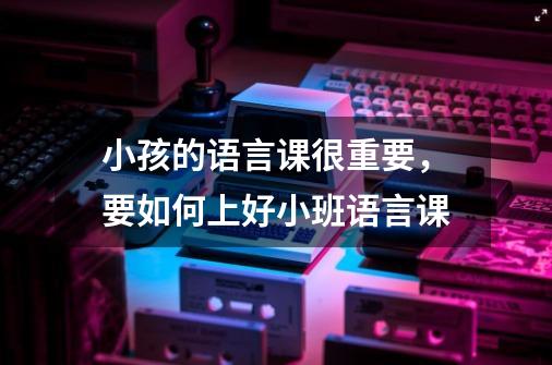 小孩的语言课很重要,要如何上好小班语言课-第1张-游戏信息-龙启网