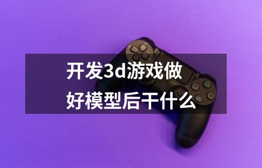 开发3d游戏做好模型后干什么-第1张-游戏信息-龙启网