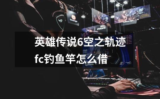 英雄传说6空之轨迹fc钓鱼竿怎么借-第1张-游戏信息-龙启网