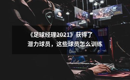 《足球经理2021》获得了潜力球员,这些球员怎么训练-第1张-游戏信息-龙启网