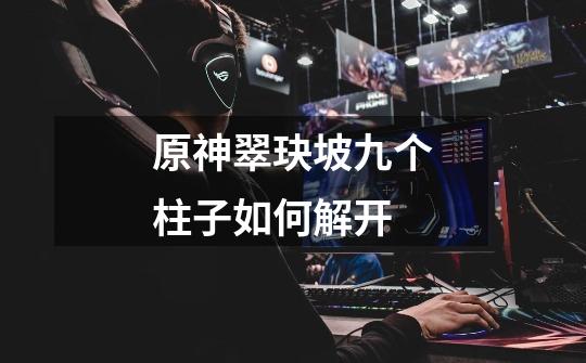 原神翠玦坡九个柱子如何解开-第1张-游戏信息-龙启网