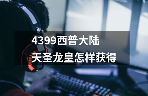 4399西普大陆天圣龙皇怎样获得-第1张-游戏信息-龙启网