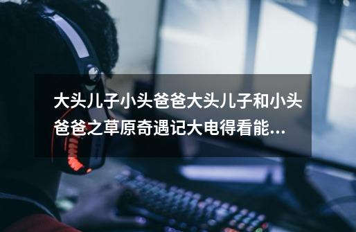 大头儿子小头爸爸大头儿子和小头爸爸之草原奇遇记大电得看能吃馒头吗-第1张-游戏信息-龙启网
