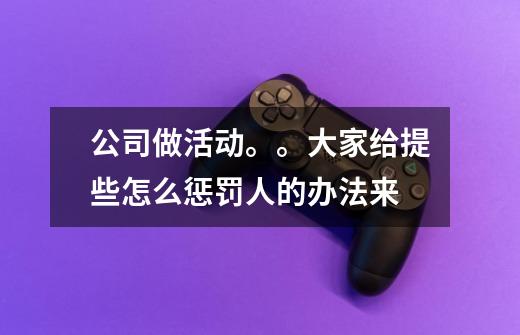 公司做活动。。大家给提些怎么惩罚人的办法来-第1张-游戏信息-龙启网