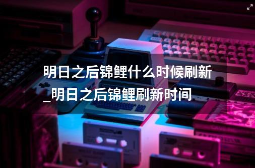 明日之后锦鲤什么时候刷新_明日之后锦鲤刷新时间-第1张-游戏信息-龙启网