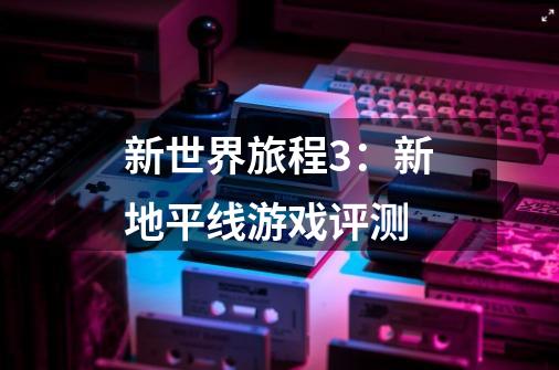 新世界旅程3:新地平线游戏评测-第1张-游戏信息-龙启网