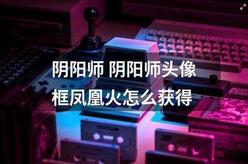 阴阳师 阴阳师头像框凤凰火怎么获得-第1张-游戏信息-龙启网
