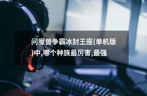 问魔兽争霸冰封王座(单机版)中,哪个种族最厉害,最强-第1张-游戏信息-龙启网