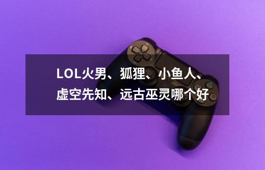 LOL火男、狐狸、小鱼人、虚空先知、远古巫灵哪个好-第1张-游戏信息-龙启网