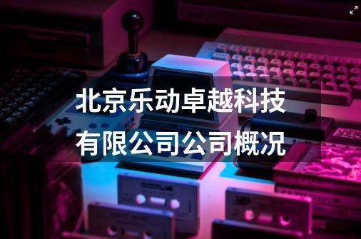 北京乐动卓越科技有限公司公司概况-第1张-游戏信息-龙启网