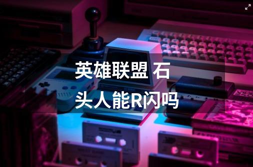 英雄联盟 石头人能R闪吗-第1张-游戏信息-龙启网