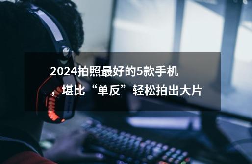 2024拍照最好的5款手机,堪比“单反”轻松拍出大片-第1张-游戏信息-龙启网