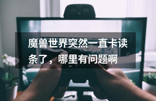 魔兽世界突然一直卡读条了，哪里有问题啊-第1张-游戏信息-龙启网