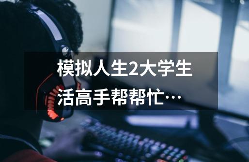 模拟人生2大学生活高手帮帮忙…-第1张-游戏信息-龙启网