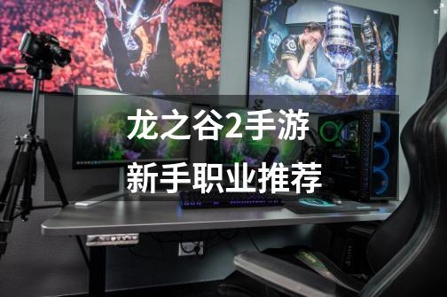龙之谷2手游新手职业推荐-第1张-游戏信息-龙启网