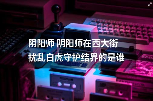 阴阳师 阴阳师在西大街扰乱白虎守护结界的是谁-第1张-游戏信息-龙启网
