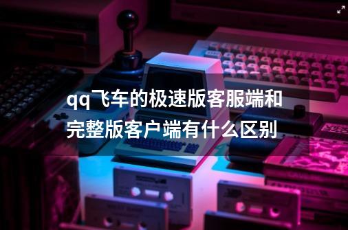 qq飞车的极速版客服端和完整版客户端有什么区别-第1张-游戏信息-龙启网