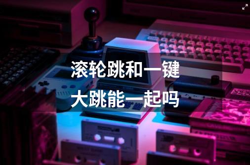 滚轮跳和一键大跳能一起吗-第1张-游戏信息-龙启网