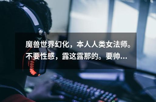 魔兽世界幻化,本人人类女法师。不要性感,露这露那的。要帅气,简单大方点的。大检查官这些烂大街就算了-第1张-游戏信息-龙启网