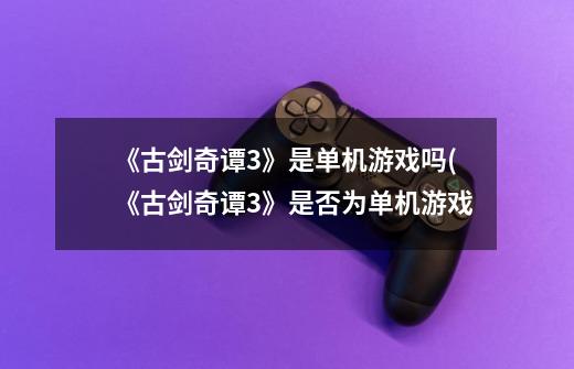 《古剑奇谭3》是单机游戏吗(《古剑奇谭3》是否为单机游戏-第1张-游戏信息-龙启网