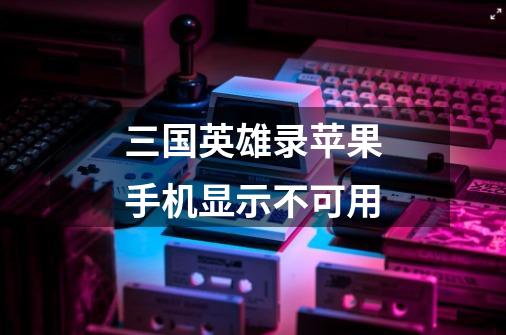 三国英雄录苹果手机显示不可用-第1张-游戏信息-龙启网