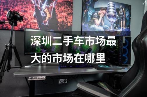 深圳二手车市场最大的市场在哪里-第1张-游戏信息-龙启网