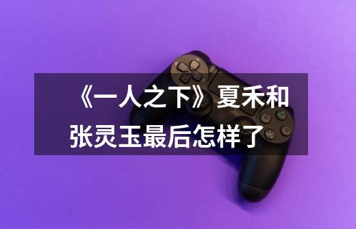 《一人之下》夏禾和张灵玉最后怎样了-第1张-游戏信息-龙启网