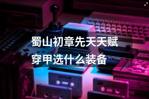 蜀山初章先天天赋穿甲选什么装备-第1张-游戏信息-龙启网