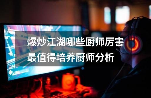 爆炒江湖哪些厨师厉害最值得培养厨师分析-第1张-游戏信息-龙启网