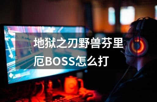 地狱之刃野兽芬里厄BOSS怎么打-第1张-游戏信息-龙启网