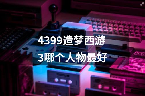 4399造梦西游3哪个人物最好-第1张-游戏信息-龙启网