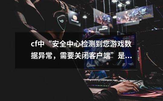 cf中“安全中心检测到您游戏数据异常,需要关闭客户端”是怎么回事?,穿越火线数据异常162-第1张-游戏信息-龙启网