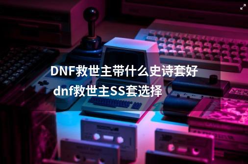 DNF救世主带什么史诗套好 dnf救世主SS套选择-第1张-游戏信息-龙启网
