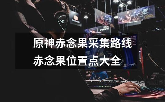 原神赤念果采集路线赤念果位置点大全-第1张-游戏信息-龙启网