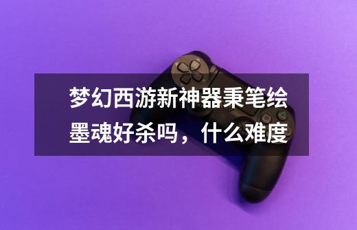 梦幻西游新神器秉笔绘墨魂好杀吗,什么难度-第1张-游戏信息-龙启网