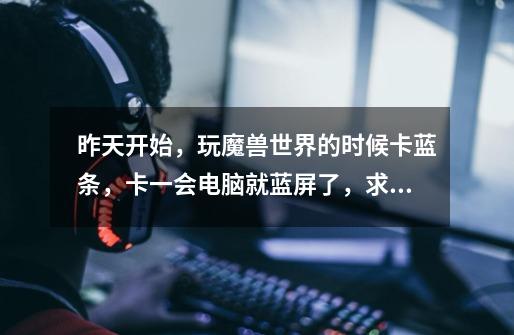 昨天开始，玩魔兽世界的时候卡蓝条，卡一会电脑就蓝屏了，求解。-第1张-游戏信息-龙启网