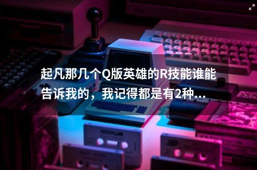 起凡那几个Q版英雄的R技能谁能告诉我的,我记得都是有2种Q版的最好是2个都有-第1张-游戏信息-龙启网