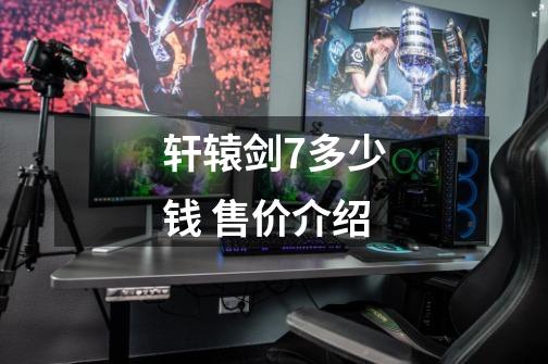 轩辕剑7多少钱 售价介绍-第1张-游戏信息-龙启网