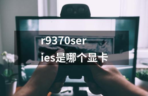 r9370series是哪个显卡-第1张-游戏信息-龙启网