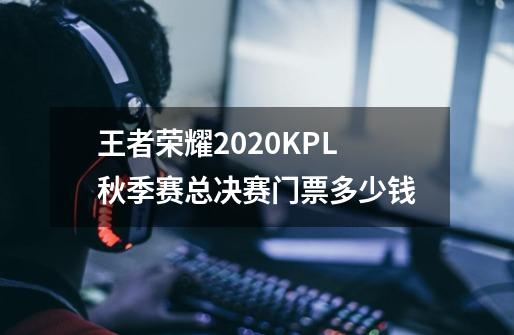 王者荣耀2020KPL秋季赛总决赛门票多少钱-第1张-游戏信息-龙启网