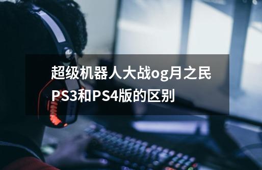 超级机器人大战og月之民PS3和PS4版的区别-第1张-游戏信息-龙启网