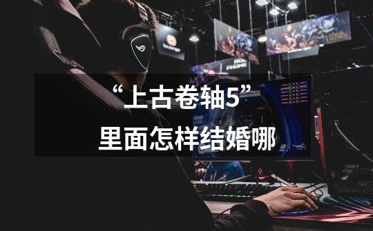 “上古卷轴5”里面怎样结婚哪-第1张-游戏信息-龙启网