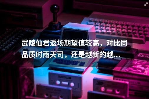 武陵仙君返场期望值较高,对比同品质时雨天司,还是越新的越好-第1张-游戏信息-龙启网