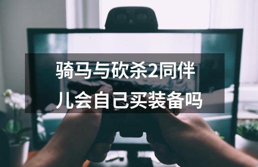 骑马与砍杀2同伴儿会自己买装备吗-第1张-游戏信息-龙启网