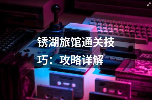 锈湖旅馆通关技巧:攻略详解-第1张-游戏信息-龙启网