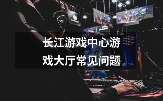 长江游戏中心游戏大厅常见问题-第1张-游戏信息-龙启网